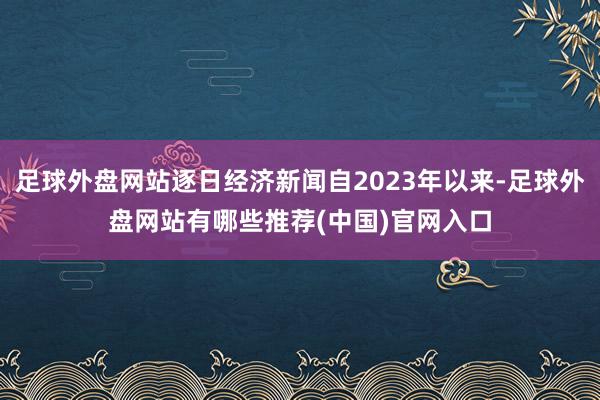 足球外盘网站逐日经济新闻自2023年以来-足球外盘网站有哪些推荐(中国)官网入口