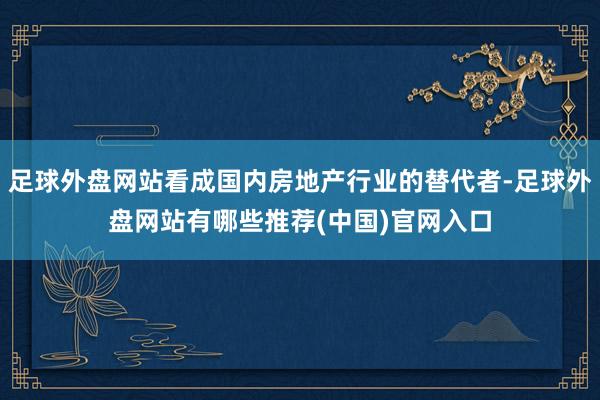 足球外盘网站看成国内房地产行业的替代者-足球外盘网站有哪些推荐(中国)官网入口