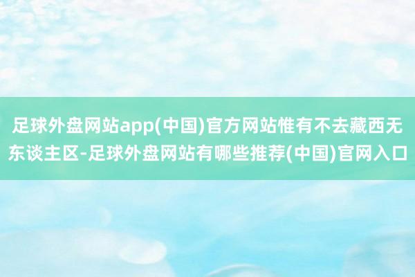 足球外盘网站app(中国)官方网站惟有不去藏西无东谈主区-足球外盘网站有哪些推荐(中国)官网入口