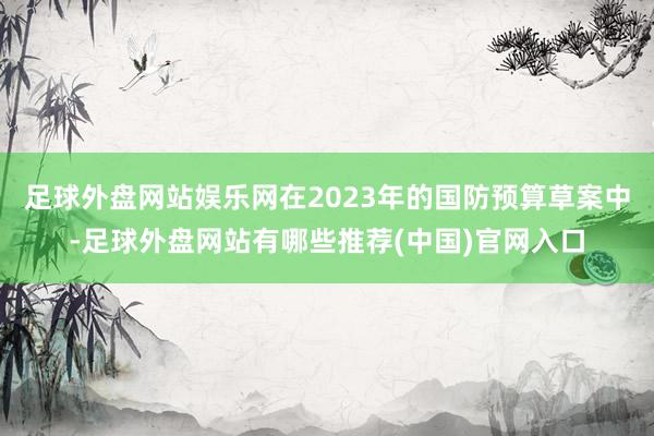 足球外盘网站娱乐网在2023年的国防预算草案中-足球外盘网站有哪些推荐(中国)官网入口