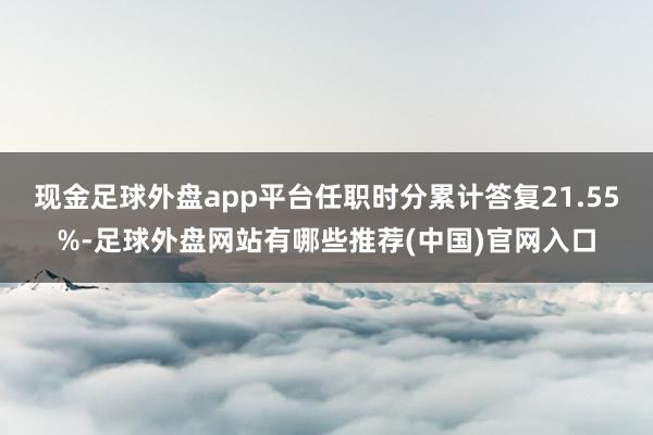 现金足球外盘app平台任职时分累计答复21.55%-足球外盘网站有哪些推荐(中国)官网入口