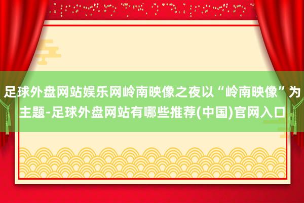 足球外盘网站娱乐网岭南映像之夜以“岭南映像”为主题-足球外盘网站有哪些推荐(中国)官网入口