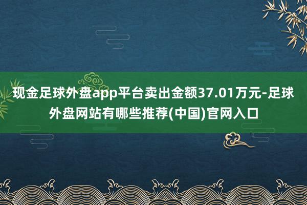 现金足球外盘app平台卖出金额37.01万元-足球外盘网站有哪些推荐(中国)官网入口