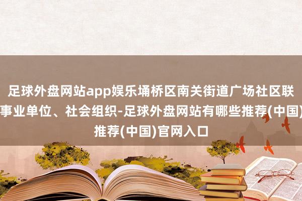 足球外盘网站app娱乐埇桥区南关街道广场社区联合周边企事业单位、社会组织-足球外盘网站有哪些推荐(中国)官网入口