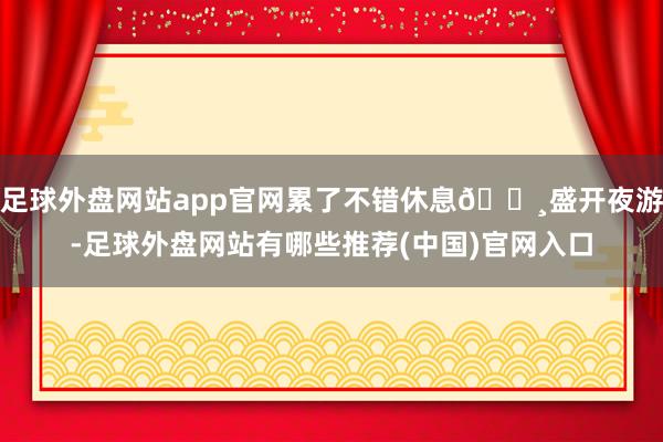 足球外盘网站app官网累了不错休息🔸盛开夜游-足球外盘网站有哪些推荐(中国)官网入口