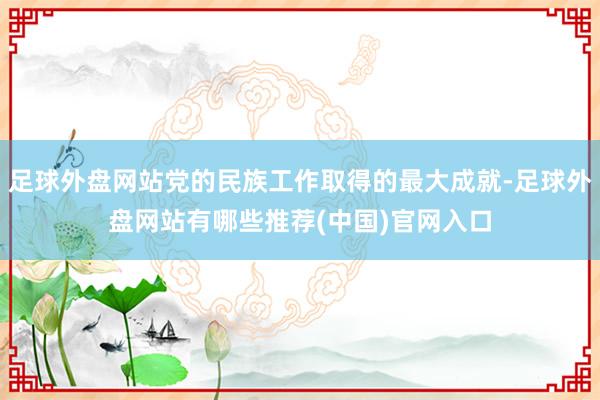 足球外盘网站党的民族工作取得的最大成就-足球外盘网站有哪些推荐(中国)官网入口