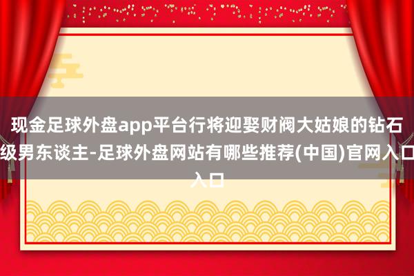 现金足球外盘app平台行将迎娶财阀大姑娘的钻石级男东谈主-足球外盘网站有哪些推荐(中国)官网入口