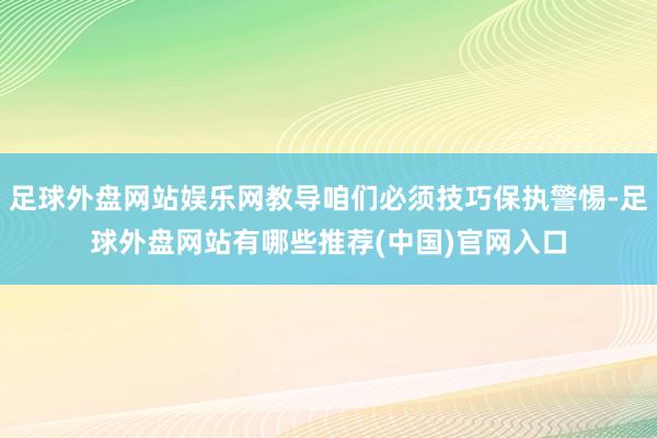 足球外盘网站娱乐网教导咱们必须技巧保执警惕-足球外盘网站有哪些推荐(中国)官网入口