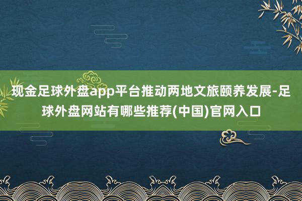 现金足球外盘app平台推动两地文旅颐养发展-足球外盘网站有哪些推荐(中国)官网入口