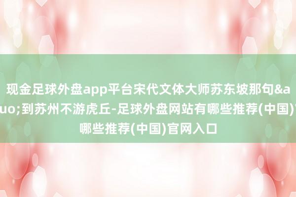 现金足球外盘app平台宋代文体大师苏东坡那句&ldquo;到苏州不游虎丘-足球外盘网站有哪些推荐(中国)官网入口