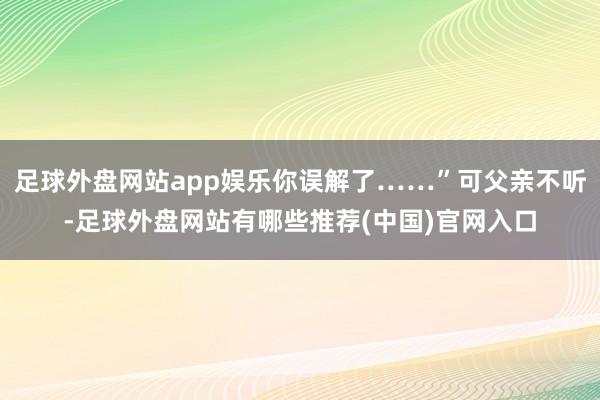 足球外盘网站app娱乐你误解了……”可父亲不听-足球外盘网站有哪些推荐(中国)官网入口