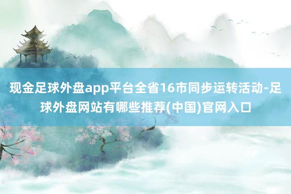 现金足球外盘app平台全省16市同步运转活动-足球外盘网站有哪些推荐(中国)官网入口