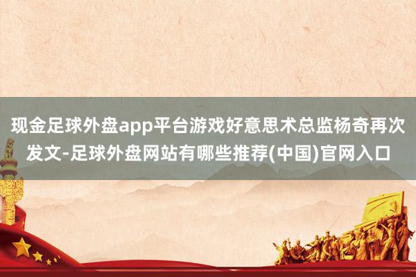 现金足球外盘app平台游戏好意思术总监杨奇再次发文-足球外盘网站有哪些推荐(中国)官网入口