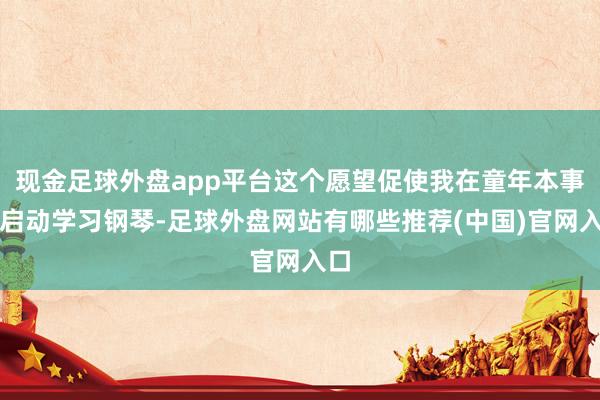 现金足球外盘app平台这个愿望促使我在童年本事就启动学习钢琴-足球外盘网站有哪些推荐(中国)官网入口