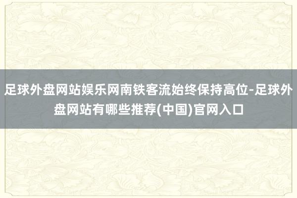 足球外盘网站娱乐网南铁客流始终保持高位-足球外盘网站有哪些推荐(中国)官网入口