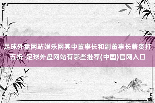 足球外盘网站娱乐网其中董事长和副董事长薪资打五折-足球外盘网站有哪些推荐(中国)官网入口