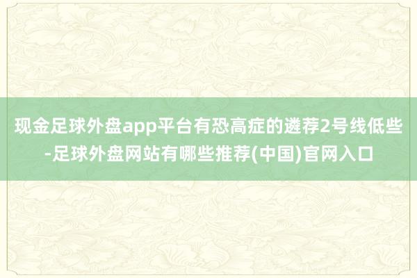 现金足球外盘app平台有恐高症的遴荐2号线低些-足球外盘网站有哪些推荐(中国)官网入口