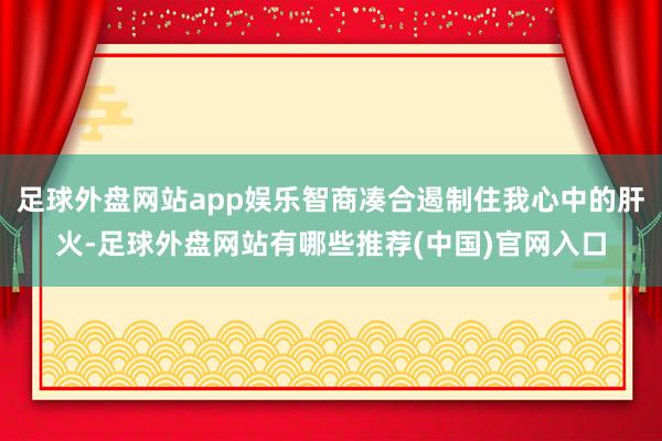 足球外盘网站app娱乐智商凑合遏制住我心中的肝火-足球外盘网站有哪些推荐(中国)官网入口