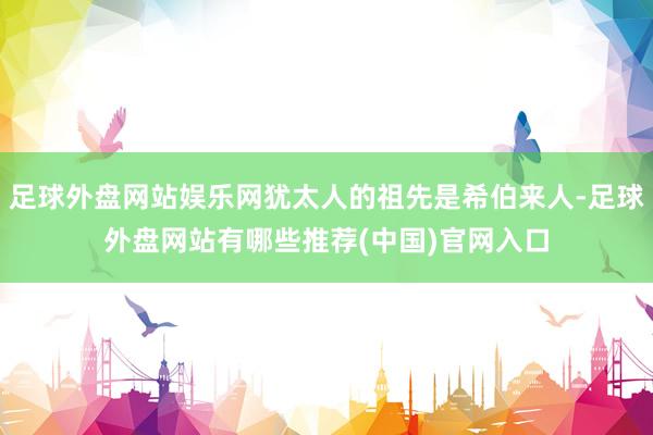 足球外盘网站娱乐网犹太人的祖先是希伯来人-足球外盘网站有哪些推荐(中国)官网入口