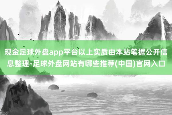 现金足球外盘app平台以上实质由本站笔据公开信息整理-足球外盘网站有哪些推荐(中国)官网入口