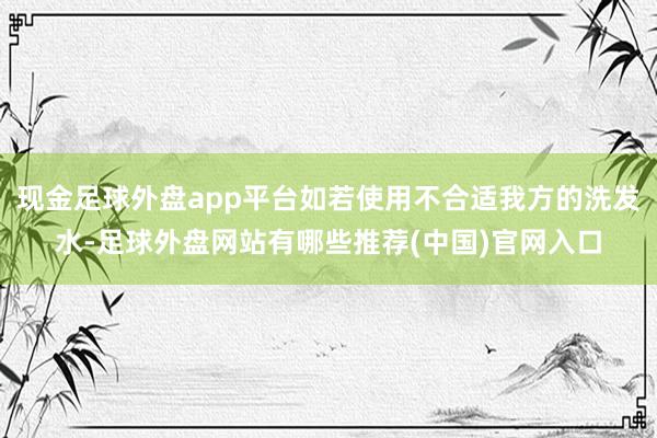 现金足球外盘app平台如若使用不合适我方的洗发水-足球外盘网站有哪些推荐(中国)官网入口