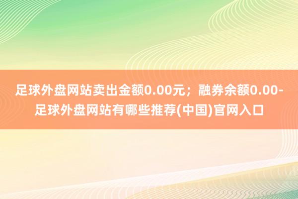 足球外盘网站卖出金额0.00元；融券余额0.00-足球外盘网站有哪些推荐(中国)官网入口