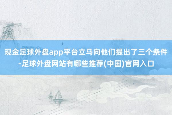 现金足球外盘app平台立马向他们提出了三个条件-足球外盘网站有哪些推荐(中国)官网入口