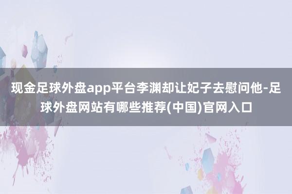 现金足球外盘app平台李渊却让妃子去慰问他-足球外盘网站有哪些推荐(中国)官网入口