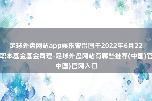 足球外盘网站app娱乐曹治国于2022年6月22日起任职本基金基金司理-足球外盘网站有哪些推荐(中国)官网入口