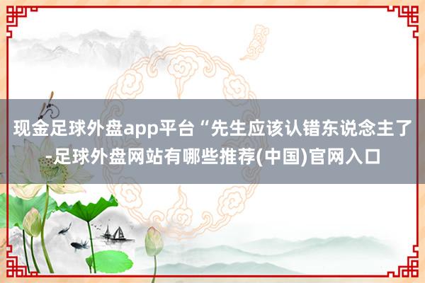 现金足球外盘app平台“先生应该认错东说念主了-足球外盘网站有哪些推荐(中国)官网入口