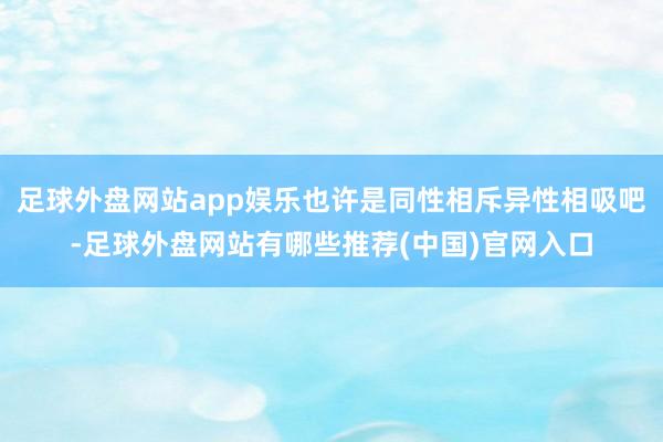 足球外盘网站app娱乐也许是同性相斥异性相吸吧-足球外盘网站有哪些推荐(中国)官网入口