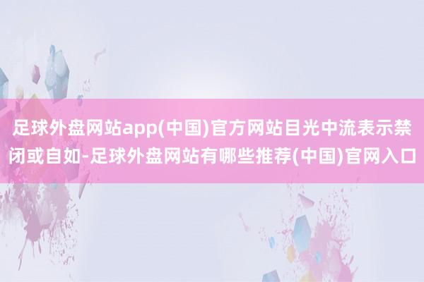 足球外盘网站app(中国)官方网站目光中流表示禁闭或自如-足球外盘网站有哪些推荐(中国)官网入口