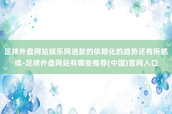 足球外盘网站娱乐网进款的依期化的趋势还有所抓续-足球外盘网站有哪些推荐(中国)官网入口