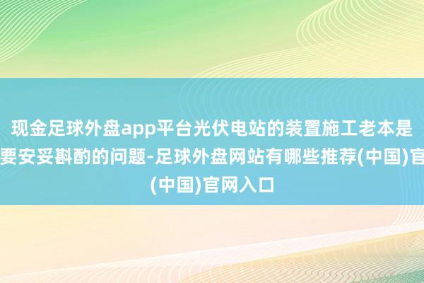 现金足球外盘app平台光伏电站的装置施工老本是一个需要安妥斟酌的问题-足球外盘网站有哪些推荐(中国)官网入口