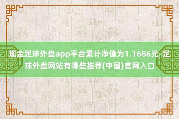 现金足球外盘app平台累计净值为1.1686元-足球外盘网站有哪些推荐(中国)官网入口