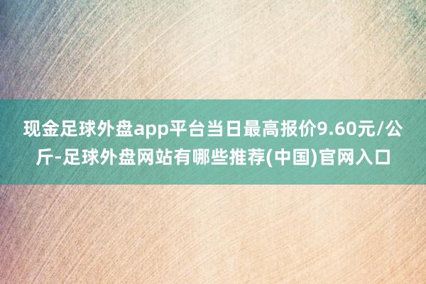 现金足球外盘app平台当日最高报价9.60元/公斤-足球外盘网站有哪些推荐(中国)官网入口