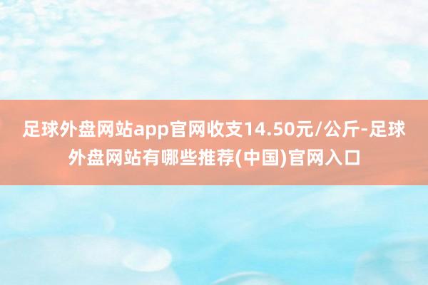 足球外盘网站app官网收支14.50元/公斤-足球外盘网站有哪些推荐(中国)官网入口