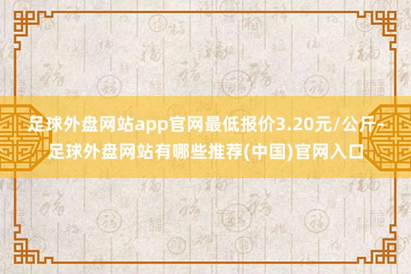 足球外盘网站app官网最低报价3.20元/公斤-足球外盘网站有哪些推荐(中国)官网入口