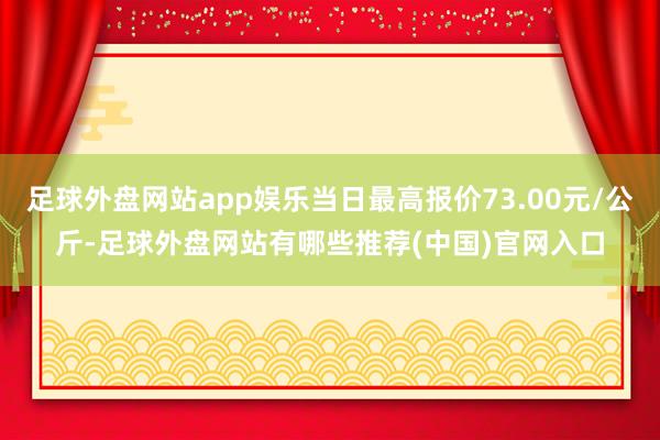 足球外盘网站app娱乐当日最高报价73.00元/公斤-足球外盘网站有哪些推荐(中国)官网入口