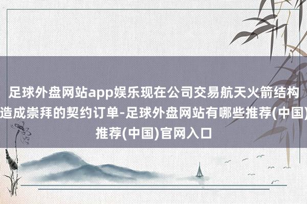 足球外盘网站app娱乐现在公司交易航天火箭结构件业务已造成崇拜的契约订单-足球外盘网站有哪些推荐(中国)官网入口