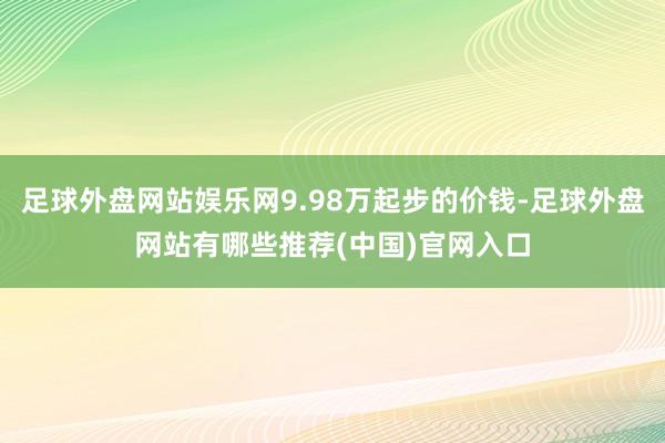 足球外盘网站娱乐网9.98万起步的价钱-足球外盘网站有哪些推荐(中国)官网入口