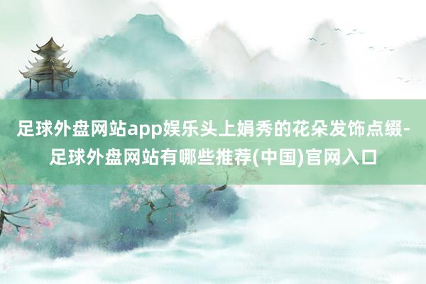 足球外盘网站app娱乐头上娟秀的花朵发饰点缀-足球外盘网站有哪些推荐(中国)官网入口