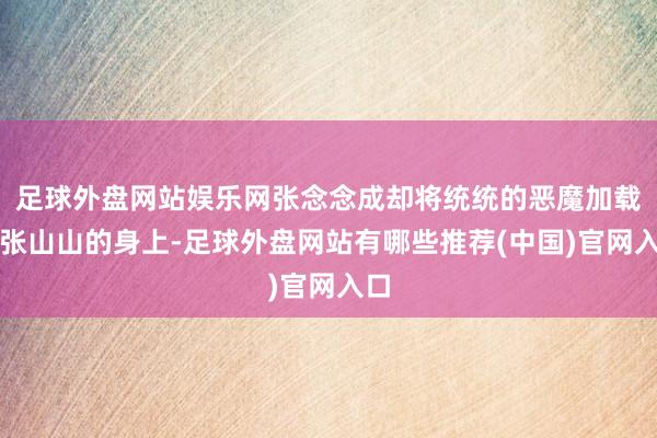 足球外盘网站娱乐网张念念成却将统统的恶魔加载在张山山的身上-足球外盘网站有哪些推荐(中国)官网入口