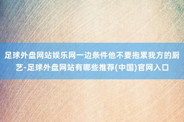 足球外盘网站娱乐网一边条件他不要拖累我方的厨艺-足球外盘网站有哪些推荐(中国)官网入口