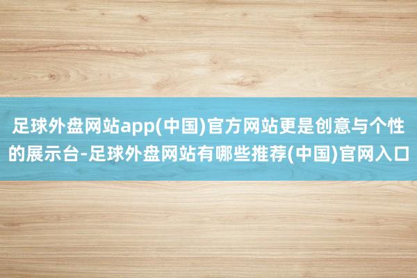 足球外盘网站app(中国)官方网站更是创意与个性的展示台-足球外盘网站有哪些推荐(中国)官网入口