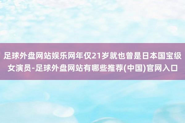 足球外盘网站娱乐网年仅21岁就也曾是日本国宝级女演员-足球外盘网站有哪些推荐(中国)官网入口