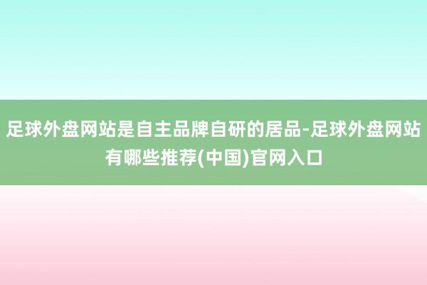 足球外盘网站是自主品牌自研的居品-足球外盘网站有哪些推荐(中国)官网入口