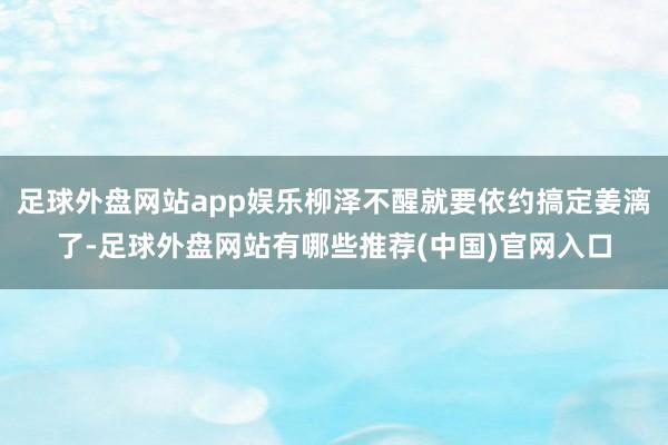 足球外盘网站app娱乐柳泽不醒就要依约搞定姜漓了-足球外盘网站有哪些推荐(中国)官网入口