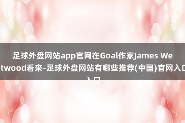 足球外盘网站app官网在Goal作家James Westwood看来-足球外盘网站有哪些推荐(中国)官网入口