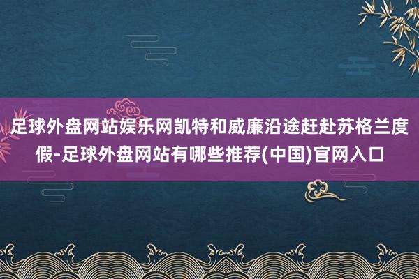 足球外盘网站娱乐网凯特和威廉沿途赶赴苏格兰度假-足球外盘网站有哪些推荐(中国)官网入口